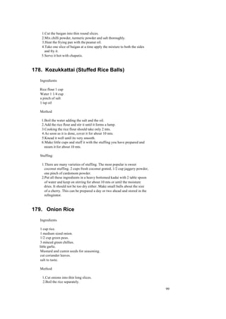 99 
1.Cut the baigan into thin round slices. 
2.Mix chilli powder, turmeric powder and salt thoroughly. 
3.Heat the frying pan with the peanut oil. 
4.Take one slice of baigan at a time apply the mixture to both the sides 
and fry it. 
5.Serve it hot with chapatis. 
178. Kozukkattai (Stuffed Rice Balls) 
Ingredients 
Rice flour 1 cup 
Water 1 1/4 cup 
a pinch of salt 
1 tsp oil 
Method 
1.Boil the water adding the salt and the oil. 
2.Add the rice flour and stir it until it forms a lump. 
3.Cooking the rice flour should take only 2 mts. 
4.As soon as it is done, cover it for about 10 mts. 
5.Knead it well until its very smooth. 
6.Make little cups and stuff it with the stuffing you have prepared and 
steam it for about 10 mts. 
Stuffing: 
1.There are many varieties of stuffing. The most popular is sweet 
coconut stuffing. 2 cups fresh coconut grated, 1/2 cup jaggery powder, 
one pinch of cardomom powder. 
2.Put all these ingredients in a heavy bottomed kadai with 2 table spoon 
of water and keep on stirring for about 10 mts or until the moisture 
dries. It should not be too dry either. Make small balls about the size 
of a cherry. This can be prepared a day or two ahead and stored in the 
refregirator. 
179. Onion Rice 
Ingredients 
1 cup rice. 
1 medium sized onion. 
1/2 cup green peas. 
3 minced green chillies. 
little garlic. 
Mustard and cumin seeds for seasoning. 
cut coriander leaves. 
salt to taste. 
Method 
1.Cut onions into thin long slices. 
2.Boil the rice separately. 
 