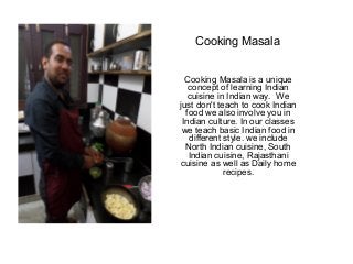 Cooking Masala
Cooking Masala is a unique
concept of learning Indian
cuisine in Indian way. We
just don't teach to cook Indian
food we also involve you in
Indian culture. In our classes
we teach basic Indian food in
different style. we include
North Indian cuisine, South
Indian cuisine, Rajasthani
cuisine as well as Daily home
recipes.
 