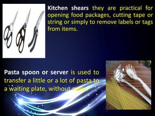 Kitchen shears they are practical for
opening food packages, cutting tape or
string or simply to remove labels or tags
from items.
Pasta spoon or server is used to
transfer a little or a lot of pasta to
a waiting plate, without mess.
 