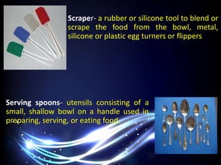 Scraper- a rubber or silicone tool to blend or
scrape the food from the bowl, metal,
silicone or plastic egg turners or flippers
Serving spoons- utensils consisting of a
small, shallow bowl on a handle used in
preparing, serving, or eating food.
 