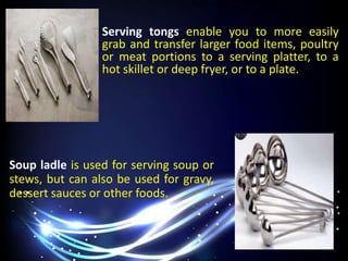 Serving tongs enable you to more easily
grab and transfer larger food items, poultry
or meat portions to a serving platter, to a
hot skillet or deep fryer, or to a plate.
Soup ladle is used for serving soup or
stews, but can also be used for gravy,
dessert sauces or other foods.
 