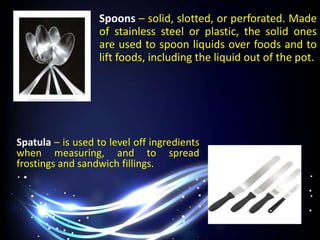 Spatula – is used to level off ingredients
when measuring, and to spread
frostings and sandwich fillings.
Spoons – solid, slotted, or perforated. Made
of stainless steel or plastic, the solid ones
are used to spoon liquids over foods and to
lift foods, including the liquid out of the pot.
 