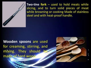 Two-tine fork – used to hold meats while
slicing, and to turn solid pieces of meat
while browning or cooking Made of stainless
steel and with heat-proof handle.
Wooden spoons are used
for creaming, stirring, and
mixing. They should be
made of hard wood.
 