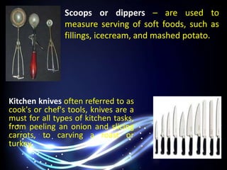 Scoops or dippers – are used to
measure serving of soft foods, such as
fillings, icecream, and mashed potato.
Kitchen knives often referred to as
cook's or chef's tools, knives are a
must for all types of kitchen tasks,
from peeling an onion and slicing
carrots, to carving a roast or
turkey.
 