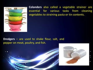 Colanders also called a vegetable strainer are
essential for various tasks from cleaning
vegetables to straining pasta or tin contents.
Dredgers – are used to shake flour, salt, and
pepper on meat, poultry, and fish.
 