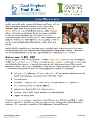 Cooking Matters for Maine

  Cooking Matters for Maine empowers families at risk of hunger with the
  skills, knowledge and confidence to make healthy, delicious and
  affordable meals. Since 2010, our classes have provided over 500
  families with hands-on cooking and nutrition classes led by volunteer
  culinary and nutrition professionals. Our six-week classes are held at
  local community and family centers, food pantries, schools and
  transitional housing sites and provide practical, hands-on experience with
  food and nutrition. It can be the difference between feeding a family for
  one day and providing the skills and knowledge to feed a family for a
  lifetime.

  Beginning in 2011, Good Shepherd Food-Bank began collaborating with other community organizations
  throughout the state to allow them the opportunity to offer the Cooking Matters program to their clients.
  This approach has allowed us to grow the program so that we now have classes in 11 counties.

  Goals and Needs For 2012 - 2013
  In 2012, our goal is to hold 100 classes across 12 counties, reaching over 1,000 families and providing over
  25,000 meals to families in need. In 2013, we expect our growth to continue and will only be constrained by
  our ability to fund the demand. To accomplish our goals, we will collaborate with about 50 community
  organizations, many of whom are challenged with finding adequate cooking equipment to teach the classes.
  As such we are seeking donors to secure the following equipment needs for our 50 partners:

                 Knife sets: 3 - 8” chef knives, 3 - 6” utility knives, and 3 - 3.5” paring knives We prefer to provide
                  these knives in a carrying case and/or container for safety reasons
                 10 cutting boards
                 Pot/pan set: 1 large (8 qt.) pot, 1 small (2 – 4 qt.) pot, and 1 large (10” – 12”) sauté pan
                 Bowl set: small, medium and large mixing bowls
                 Measuring cups (liquid and dry) and measuring spoons
                 Utensil set: spatula, whisk, 2 large serving spoons, vegetable peeler
                 Large bin for carrying items

  In addition, many of our participants are not able to fully utilize their new skills because of lack of cooking
  equipment. As such, we would like to be able to provide crock-pots for those adult graduates facing such
  constraints. We estimate that we would need 600 crock pots over the next 12 months.




Kristen Miale, Program Director                           111 Pine Tree Industrial Parkway                   207.423.5166
Good Shepherd Food-Bank                           Portland, ME 04102kmiale@gsfb.org
 