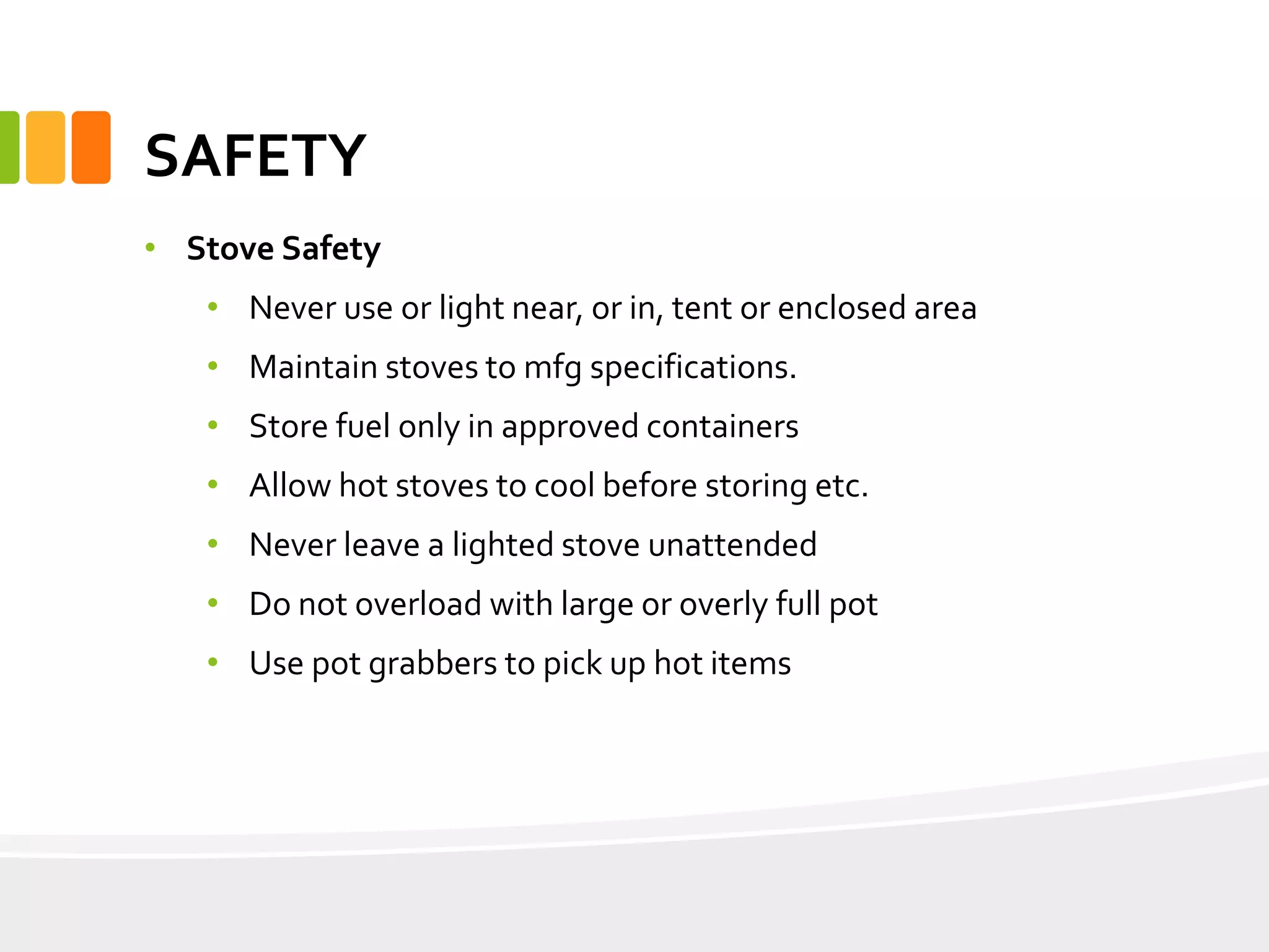 SAFETY
• Stove Safety
• Never use or light near, or in, tent or enclosed area
• Maintain stoves to mfg specifications.
• Store fuel only in approved containers
• Allow hot stoves to cool before storing etc.
• Never leave a lighted stove unattended
• Do not overload with large or overly full pot
• Use pot grabbers to pick up hot items
 