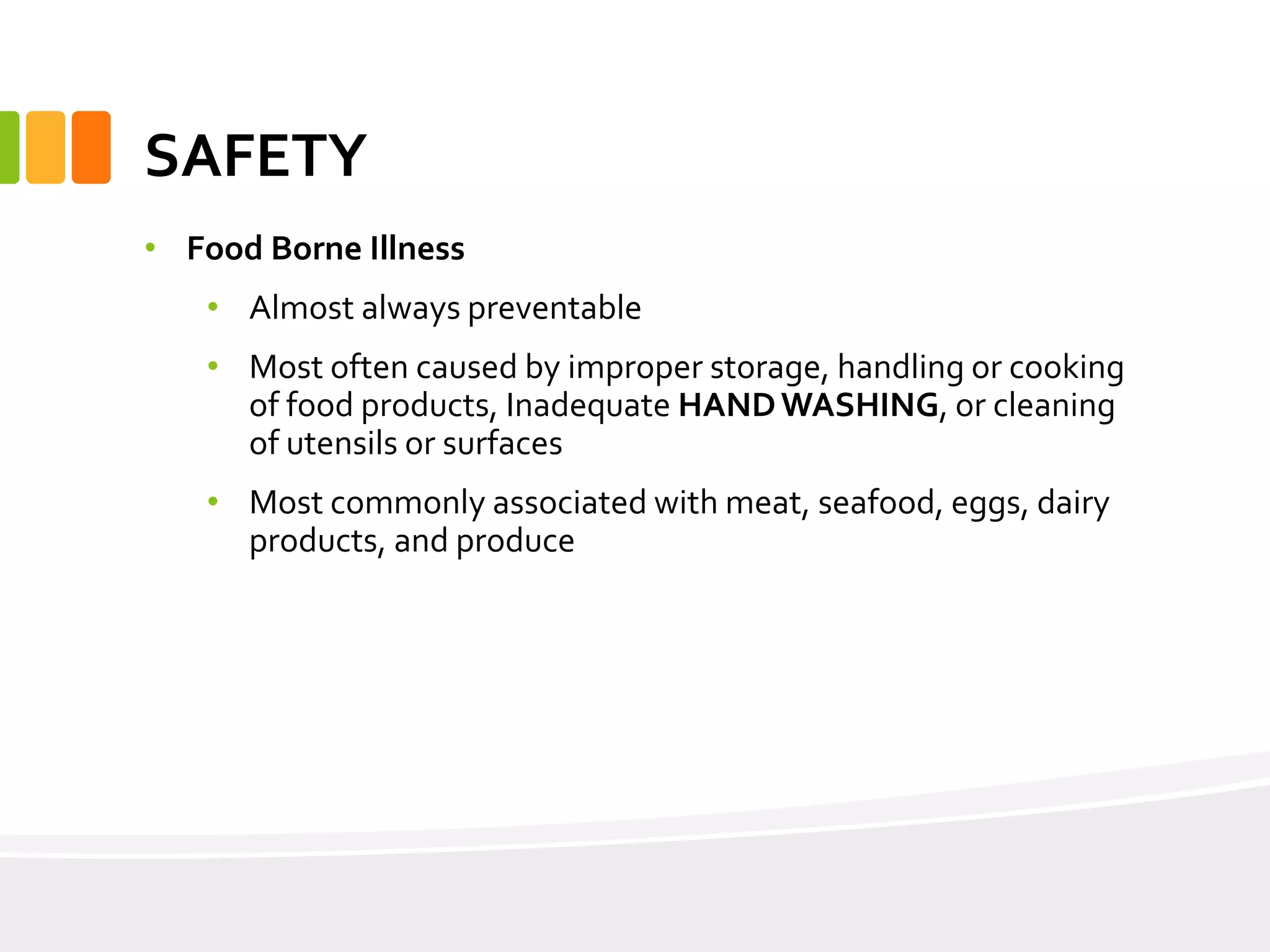 SAFETY
• Food Borne Illness
• Almost always preventable
• Most often caused by improper storage, handling or cooking
of food products, Inadequate HANDWASHING, or cleaning
of utensils or surfaces
• Most commonly associated with meat, seafood, eggs, dairy
products, and produce
 