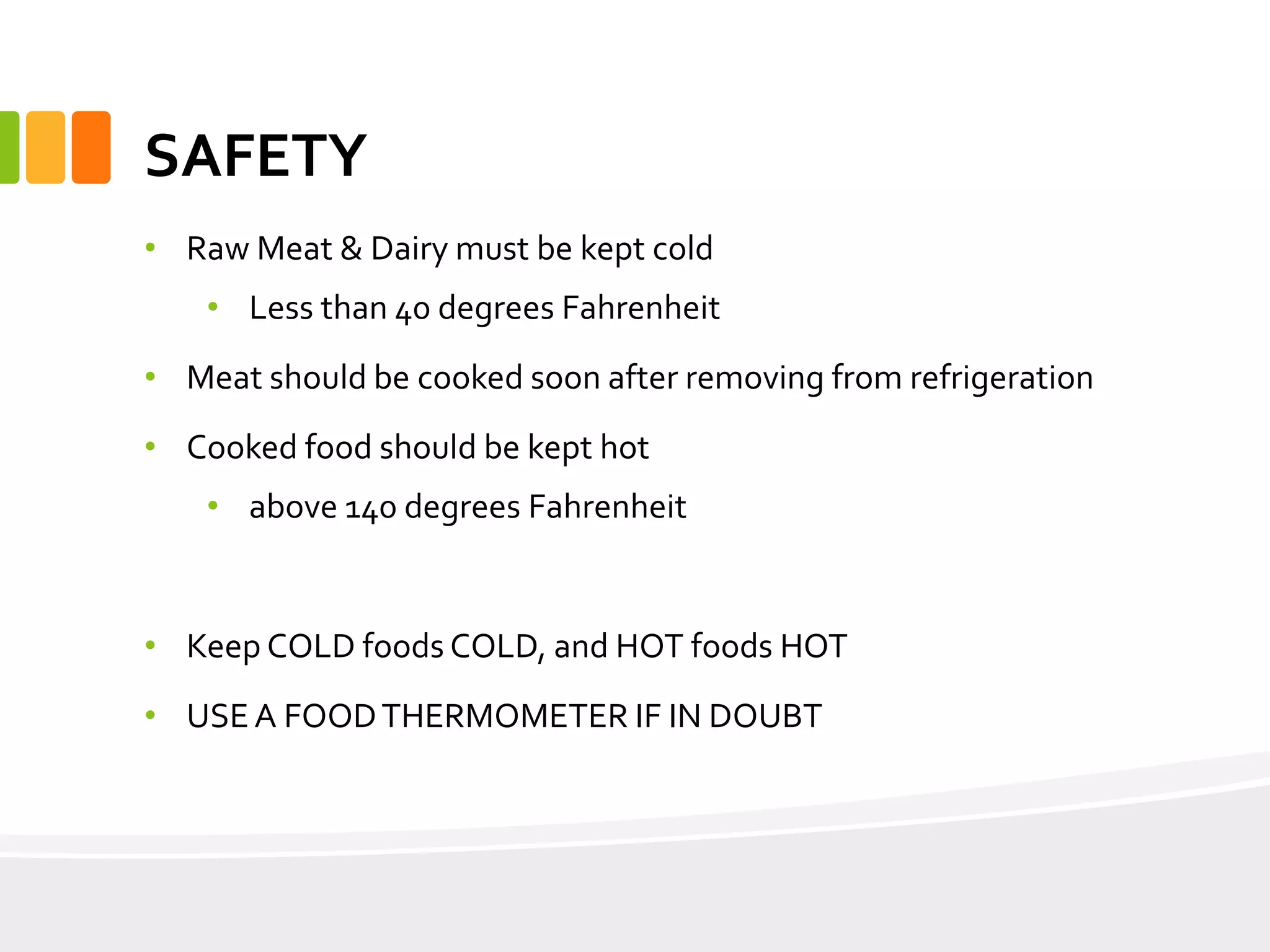 SAFETY
• Raw Meat & Dairy must be kept cold
• Less than 40 degrees Fahrenheit
• Meat should be cooked soon after removing from refrigeration
• Cooked food should be kept hot
• above 140 degrees Fahrenheit
• Keep COLD foods COLD, and HOT foods HOT
• USEA FOODTHERMOMETER IF IN DOUBT
 