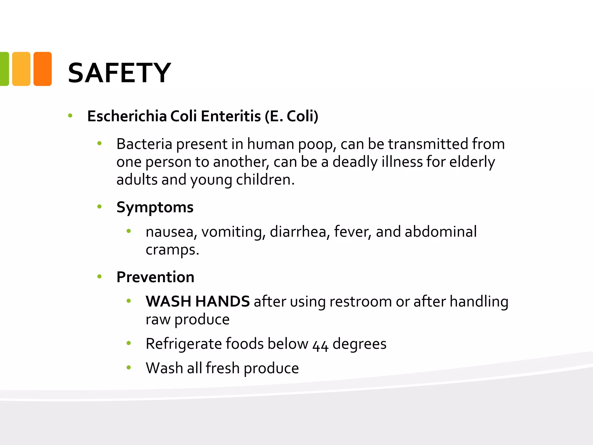 SAFETY
• Escherichia Coli Enteritis (E. Coli)
• Bacteria present in human poop, can be transmitted from
one person to another, can be a deadly illness for elderly
adults and young children.
• Symptoms
• nausea, vomiting, diarrhea, fever, and abdominal
cramps.
• Prevention
• WASH HANDS after using restroom or after handling
raw produce
• Refrigerate foods below 44 degrees
• Wash all fresh produce
 