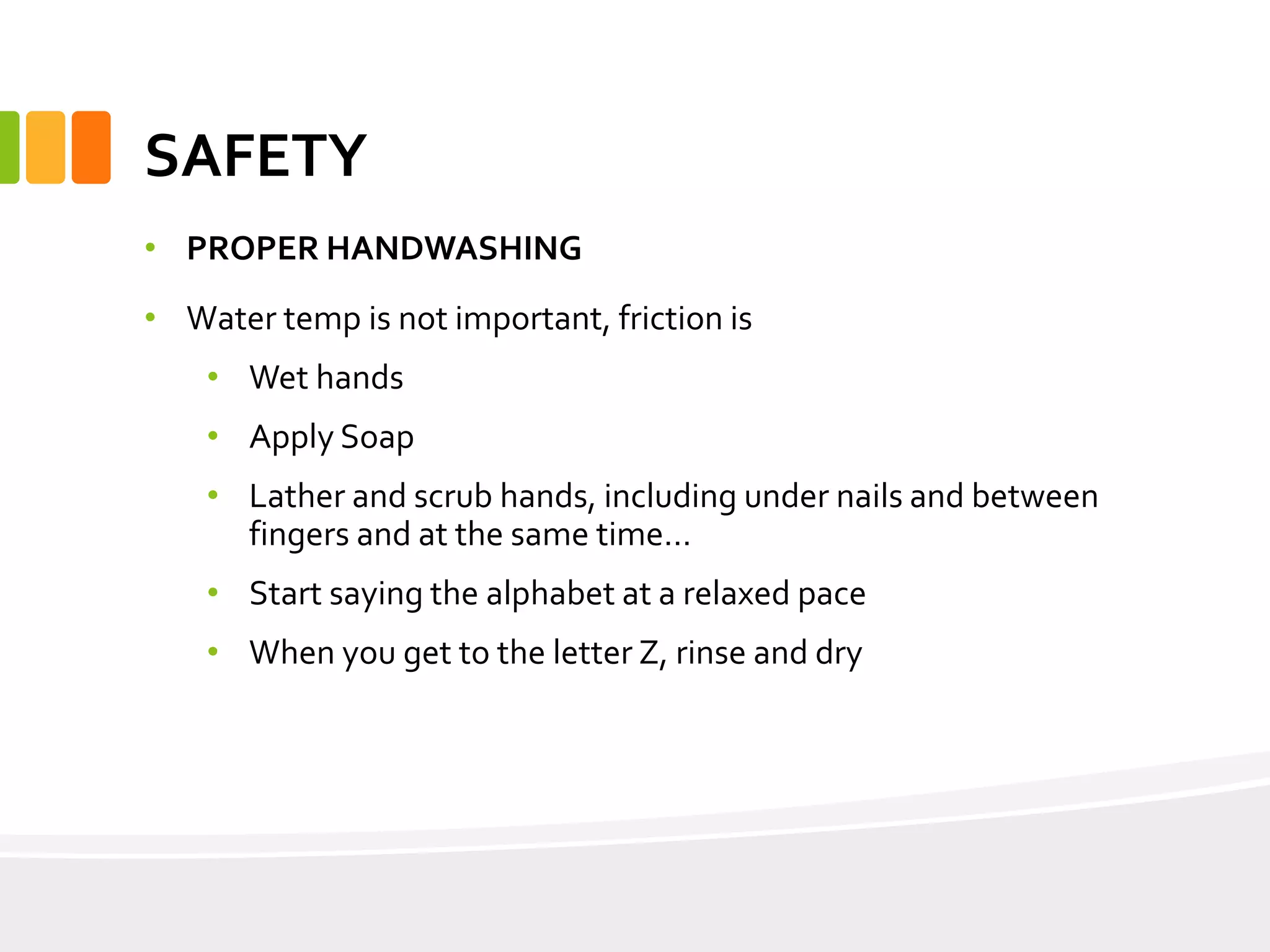 SAFETY
• PROPER HANDWASHING
• Water temp is not important, friction is
• Wet hands
• Apply Soap
• Lather and scrub hands, including under nails and between
fingers and at the same time…
• Start saying the alphabet at a relaxed pace
• When you get to the letter Z, rinse and dry
 
