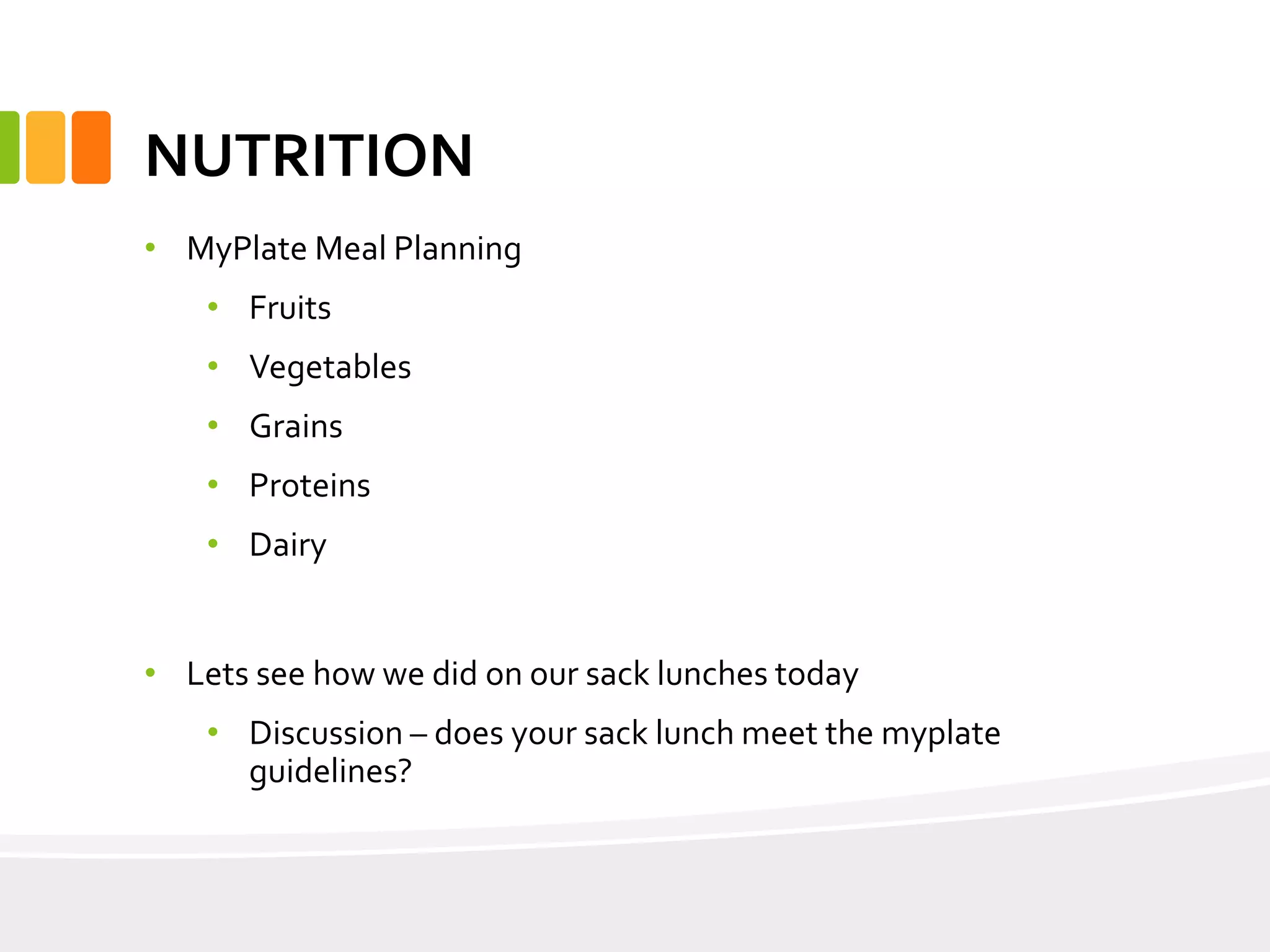 NUTRITION
• MyPlate Meal Planning
• Fruits
• Vegetables
• Grains
• Proteins
• Dairy
• Lets see how we did on our sack lunches today
• Discussion – does your sack lunch meet the myplate
guidelines?
 