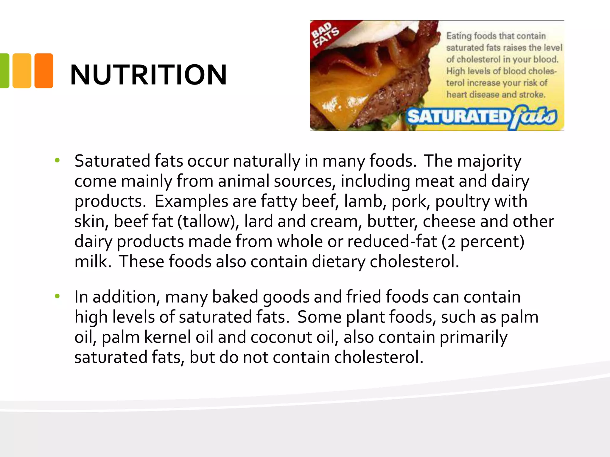 NUTRITION
• Saturated fats occur naturally in many foods. The majority
come mainly from animal sources, including meat and dairy
products. Examples are fatty beef, lamb, pork, poultry with
skin, beef fat (tallow), lard and cream, butter, cheese and other
dairy products made from whole or reduced-fat (2 percent)
milk. These foods also contain dietary cholesterol.
• In addition, many baked goods and fried foods can contain
high levels of saturated fats. Some plant foods, such as palm
oil, palm kernel oil and coconut oil, also contain primarily
saturated fats, but do not contain cholesterol.
 