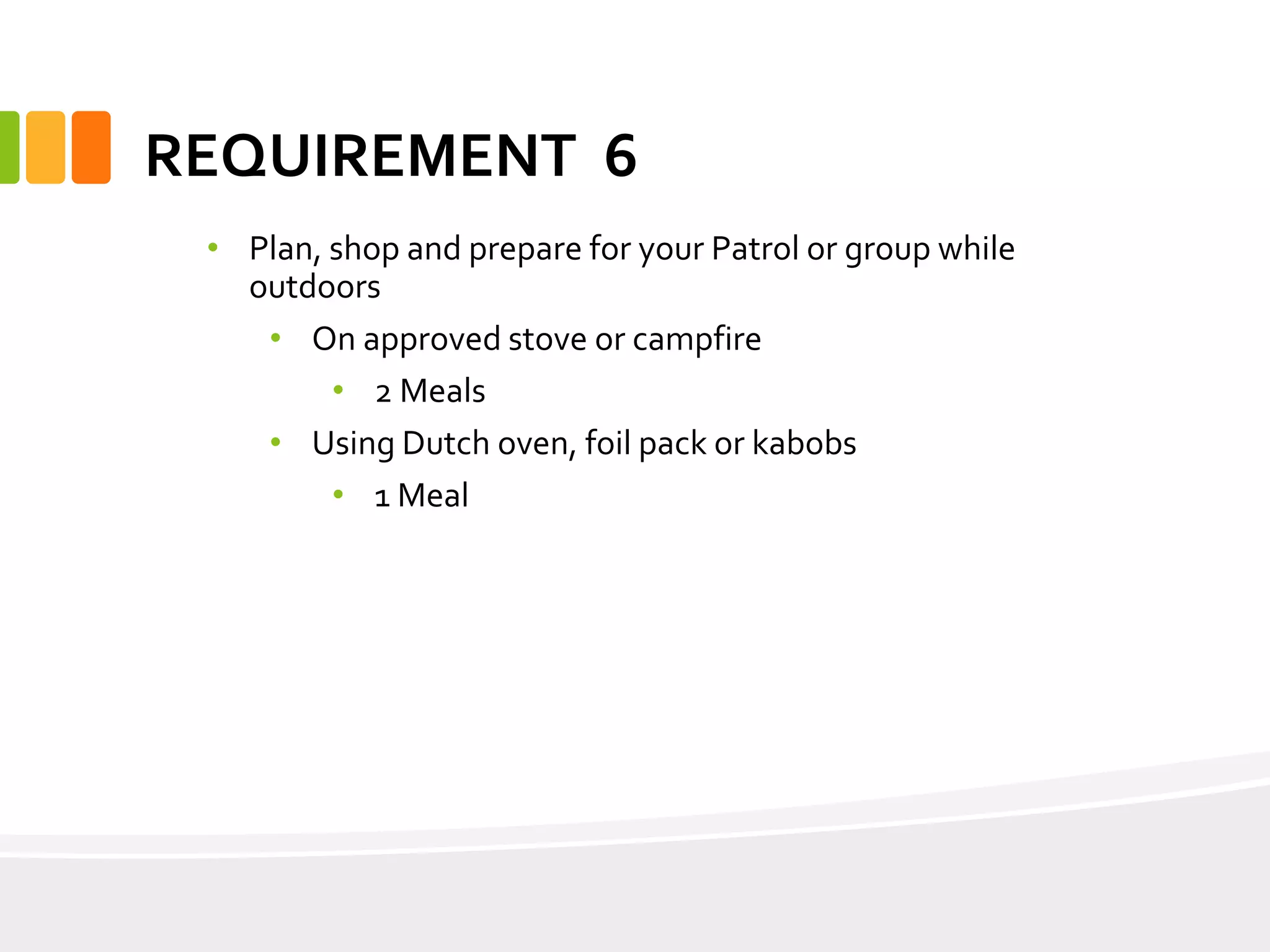 REQUIREMENT 6
• Plan, shop and prepare for your Patrol or group while
outdoors
• On approved stove or campfire
• 2 Meals
• Using Dutch oven, foil pack or kabobs
• 1 Meal
 