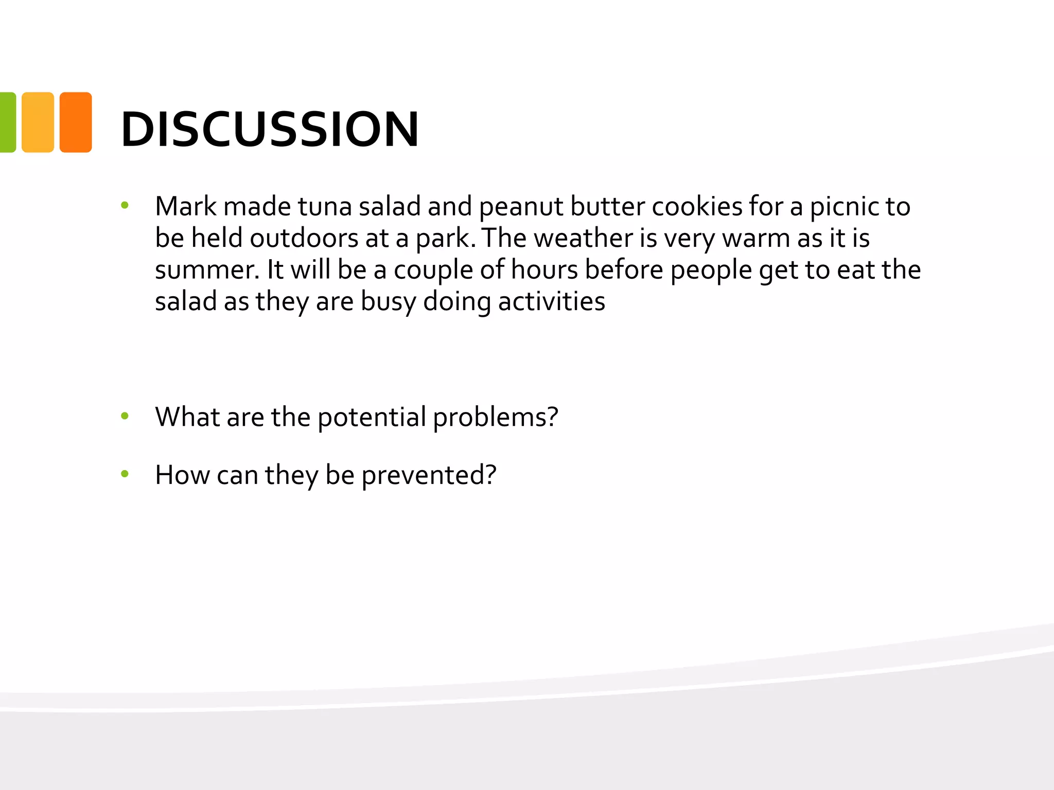 DISCUSSION
• Mark made tuna salad and peanut butter cookies for a picnic to
be held outdoors at a park.The weather is very warm as it is
summer. It will be a couple of hours before people get to eat the
salad as they are busy doing activities
• What are the potential problems?
• How can they be prevented?
 