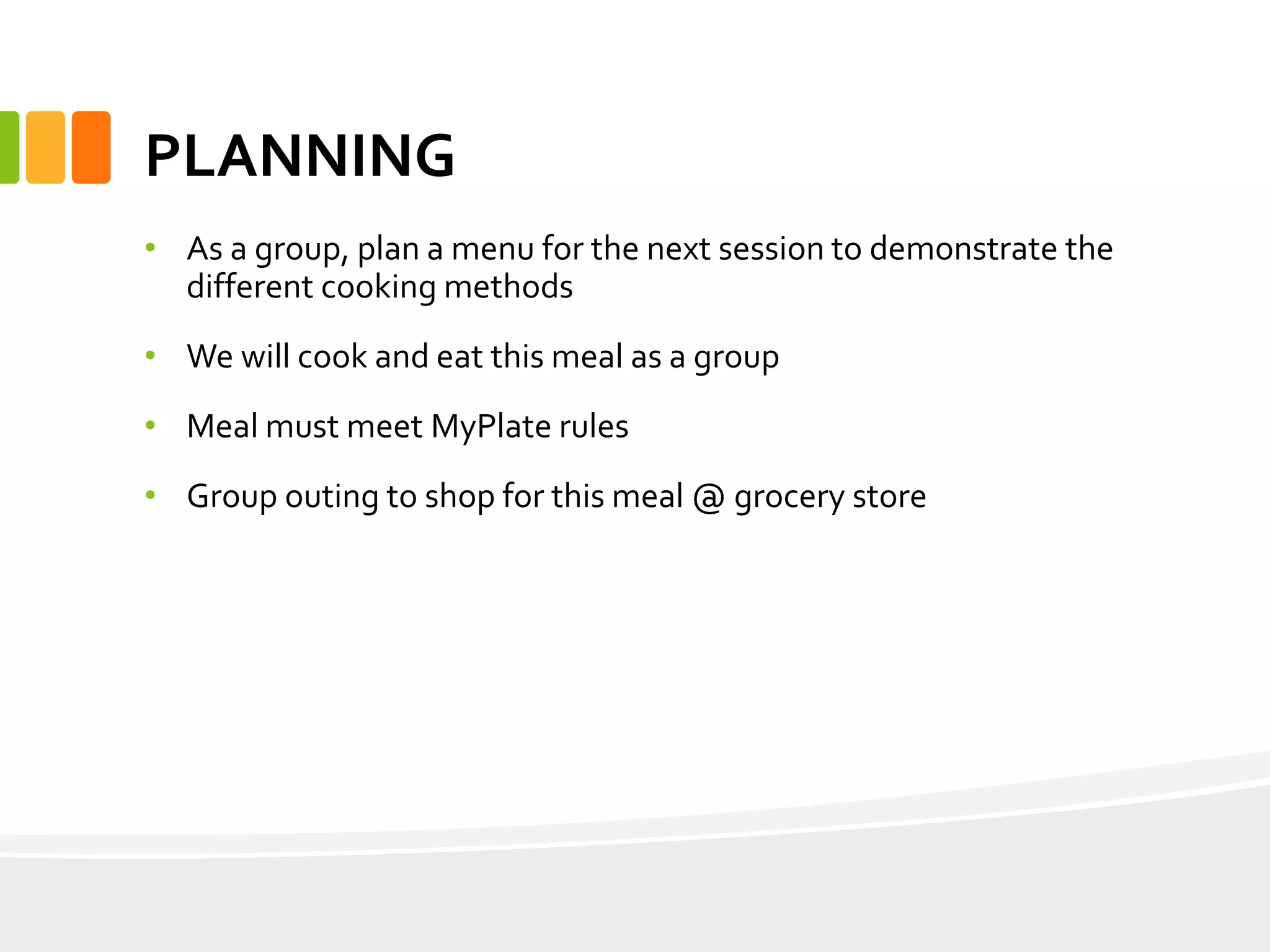 PLANNING
• As a group, plan a menu for the next session to demonstrate the
different cooking methods
• We will cook and eat this meal as a group
• Meal must meet MyPlate rules
• Group outing to shop for this meal @ grocery store
 
