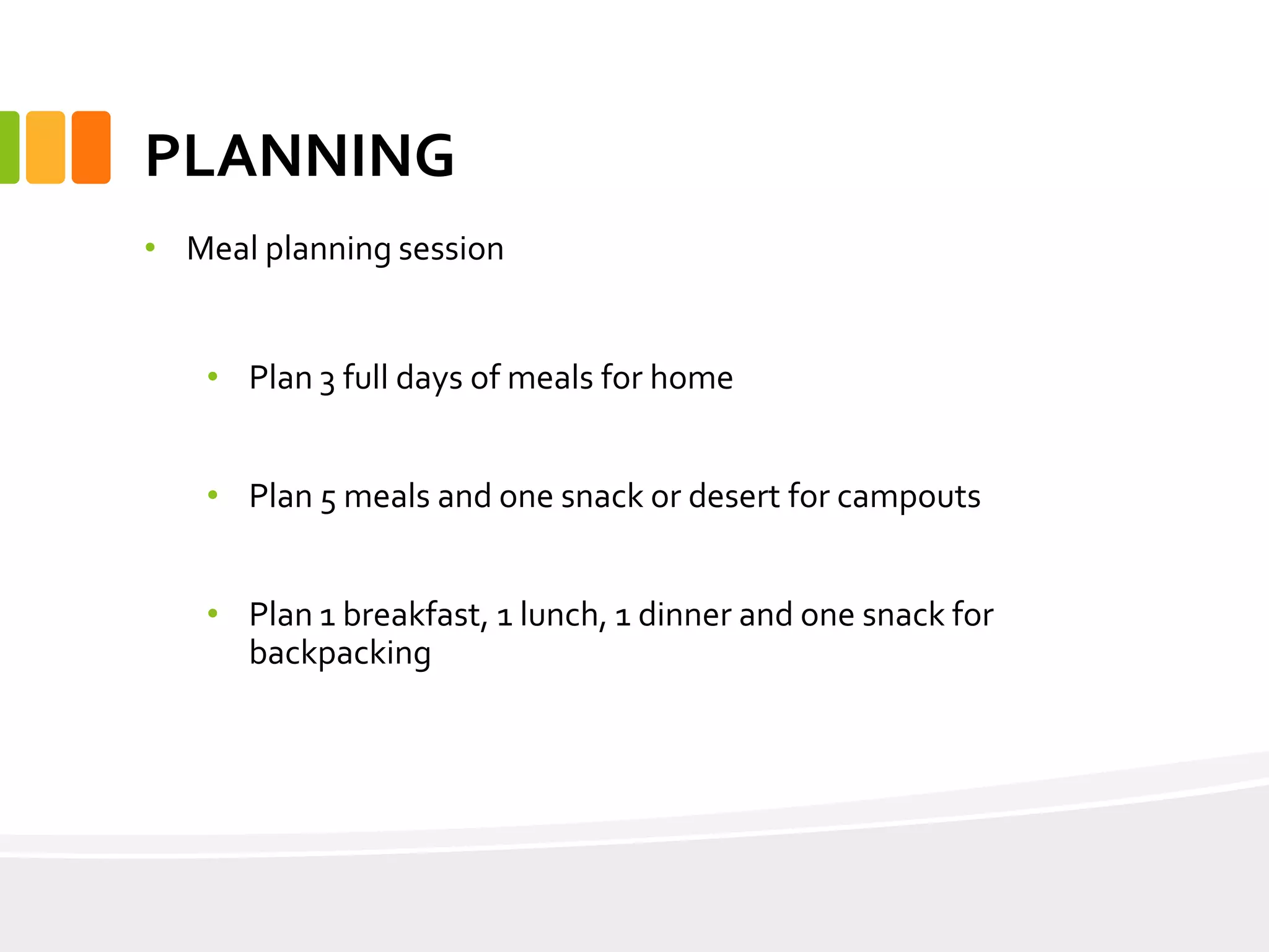PLANNING
• Meal planning session
• Plan 3 full days of meals for home
• Plan 5 meals and one snack or desert for campouts
• Plan 1 breakfast, 1 lunch, 1 dinner and one snack for
backpacking
 