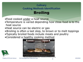 Culinary
Cooking Methods Identification
8/25/2022
10
Property of CTE Joint Venture CUL-CookingMethods-PowerPoint1.ppt
Broiling
•Food cooked under a heat source
•Temperature is varied depending how close food is to the
heat source
•Heat source can be electric or gas
•Broiling is often a last step, to brown or to melt toppings
•Typically broiled foods include meats and poultry
•Considered a healthy cooking method
http://www.recipetips.com/kitchen-tips/t--322/grilling-and-broiling-chicken.asp
 