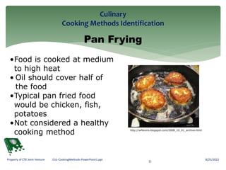 Culinary
Cooking Methods Identification
8/25/2022
11
Property of CTE Joint Venture CUL-CookingMethods-PowerPoint1.ppt
Pan Frying
•Food is cooked at medium
to high heat
• Oil should cover half of
the food
•Typical pan fried food
would be chicken, fish,
potatoes
•Not considered a healthy
cooking method http://wflavors.blogspot.com/2008_10_01_archive.html
 