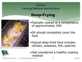 Culinary
Cooking Methods Identification
8/25/2022
12
Property of CTE Joint Venture CUL-CookingMethods-PowerPoint1.ppt
Deep-Frying
•Typically cooked at a temperature
of approximately 350°
•Oil should completely cover the
food
•Typical deep-fried food includes
chicken, potatoes, fish, pastries
• Not considered a healthy cooking
method
www.ehow.com/how_7445649_reuse-deep_frying-oil.html
 