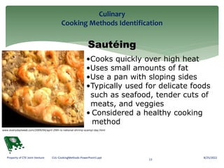Culinary
Cooking Methods Identification
8/25/2022
13
Property of CTE Joint Venture CUL-CookingMethods-PowerPoint1.ppt
Sautéing
•Cooks quickly over high heat
•Uses small amounts of fat
•Use a pan with sloping sides
•Typically used for delicate foods
such as seafood, tender cuts of
meats, and veggies
• Considered a healthy cooking
method
www.everydaytweet.com/2009/04/april-29th-is-national-shrimp-scampi-day.html
 