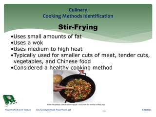 Culinary
Cooking Methods Identification
8/25/2022
14
Property of CTE Joint Venture CUL-CookingMethods-PowerPoint1.ppt
Stir-Frying
•Uses small amounts of fat
•Uses a wok
•Uses medium to high heat
•Typically used for smaller cuts of meat, tender cuts,
vegetables, and Chinese food
•Considered a healthy cooking method
www.recipetips.com/kitchen-tips/t--933/how-to-stirfry-turkey.asp
 