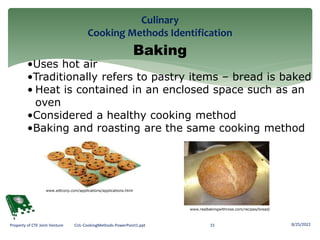 Culinary
Cooking Methods Identification
8/25/2022
15
Property of CTE Joint Venture CUL-CookingMethods-PowerPoint1.ppt
Baking
•Uses hot air
•Traditionally refers to pastry items – bread is baked
• Heat is contained in an enclosed space such as an
oven
•Considered a healthy cooking method
•Baking and roasting are the same cooking method
www.realbakingwithrose.com/recipes/bread/
www.edtcorp.com/applications/applications.html
 