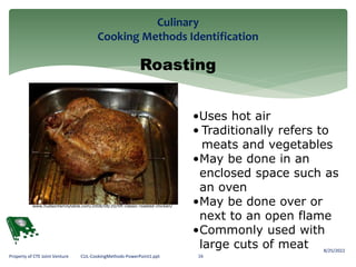 Culinary
Cooking Methods Identification
8/25/2022
16
Property of CTE Joint Venture CUL-CookingMethods-PowerPoint1.ppt
Roasting
•Uses hot air
• Traditionally refers to
meats and vegetables
•May be done in an
enclosed space such as
an oven
•May be done over or
next to an open flame
•Commonly used with
large cuts of meat
www.hudsonfamilytable.com/2008/08/20/hft-classic-roasted-chicken/
 