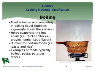 Culinary
Cooking Methods Identification
8/25/2022
18
Property of CTE Joint Venture CUL-CookingMethods-PowerPoint1.ppt
Boiling
•Food is immersed completely
in boiling liquid (bubbles
vigorously break the surface)
•Helps evaporate the hot
liquid (i.e. thicken Stocks,
gravies, enrich soup flavor)
• A must for certain foods (i.e.
pasta and rice)
•Examples of foods typically
boiled: pasta, potatoes,
stocks
bobscooking.com/2011/04/boiling-water-made-easy/
 