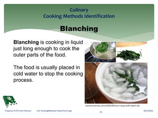 Culinary
Cooking Methods Identification
8/25/2022
19
Property of CTE Joint Venture CUL-CookingMethods-PowerPoint1.ppt
Blanching
Blanching is cooking in liquid
just long enough to cook the
outer parts of the food.
The food is usually placed in
cold water to stop the cooking
process.
ceramiccanvas.com/2009/09/corn-soup-with-basil-oil/
 
