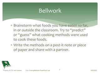  Brainstorm what foods you have eaten so far,
in or outside the classroom. Try to “predict”
or “guess” what cooking methods were used
to cook these foods.
 Write the methods on a post-it note or piece
of paper and share with a partner.
8/25/2022
Property of CTE Joint Venture CUL-CookingMethods-PowerPoint1.ppt
2
Bellwork
 