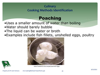 Culinary
Cooking Methods Identification
8/25/2022
20
Property of CTE Joint Venture CUL-CookingMethods-PowerPoint1.ppt
Poaching
•Uses a smaller amount of water than boiling
•Water should barely bubble
•The liquid can be water or broth
•Examples include fish fillets, unshelled eggs, poultry
www.foodland.com/recipe/poached-eggs
 