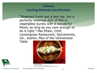 Culinary
Cooking Methods Identification
8/25/2022
22
Property of CTE Joint Venture CUL-CookingMethods-PowerPoint1.ppt
“Steamed foods get a bad rap, but a
perfectly steamed dish of fish or
vegetables bursts with a wonderful
flavor, as long as you care enough to
do it right.”-Mai Pham, Chef,
Lemongrass Restaurant, Sacramento,
CA , Author, Plea of the Vietnamese
Table
http://eatingchina.com/recipes/steamed-fish.htm
 