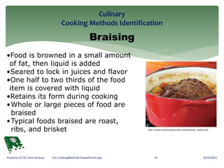 Culinary
Cooking Methods Identification
8/25/2022
25
Property of CTE Joint Venture CUL-CookingMethods-PowerPoint1.ppt
Braising
•Food is browned in a small amount
of fat, then liquid is added
•Seared to lock in juices and flavor
•One half to two thirds of the food
item is covered with liquid
•Retains its form during cooking
•Whole or large pieces of food are
braised
•Typical foods braised are roast,
ribs, and brisket http://www.reluctantgourmet.com/braising_meats.htm
 