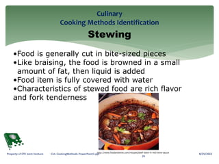 Culinary
Cooking Methods Identification
8/25/2022
26
Property of CTE Joint Venture CUL-CookingMethods-PowerPoint1.ppt
Stewing
•Food is generally cut in bite-sized pieces
•Like braising, the food is browned in a small
amount of fat, then liquid is added
•Food item is fully covered with water
•Characteristics of stewed food are rich flavor
and fork tenderness
http://www.foodandwine.com/recipes/beef-stew-in-red-wine-sauce
 