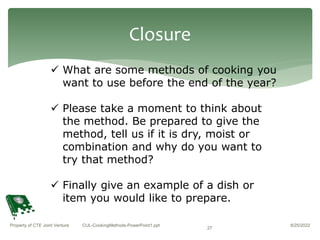 8/25/2022
Property of CTE Joint Venture CUL-CookingMethods-PowerPoint1.ppt
27
Closure
 What are some methods of cooking you
want to use before the end of the year?
 Please take a moment to think about
the method. Be prepared to give the
method, tell us if it is dry, moist or
combination and why do you want to
try that method?
 Finally give an example of a dish or
item you would like to prepare.
 