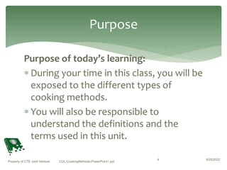 Purpose of today’s learning:
 During your time in this class, you will be
exposed to the different types of
cooking methods.
 You will also be responsible to
understand the definitions and the
terms used in this unit.
8/25/2022
Property of CTE Joint Venture CUL-CookingMethods-PowerPoint1.ppt
4
Purpose
 