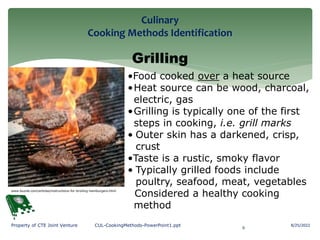 Culinary
Cooking Methods Identification
8/25/2022
9
Property of CTE Joint Venture CUL-CookingMethods-PowerPoint1.ppt
Grilling
•Food cooked over a heat source
•Heat source can be wood, charcoal,
electric, gas
•Grilling is typically one of the first
steps in cooking, i.e. grill marks
• Outer skin has a darkened, crisp,
crust
•Taste is a rustic, smoky flavor
• Typically grilled foods include
poultry, seafood, meat, vegetables
Considered a healthy cooking
method
www.buzzle.com/articles/instructions-for-broiling-hamburgers.html
 