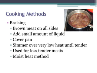 Cooking Methods
• Braising
▫ Brown meat on all sides
▫ Add small amount of liquid
▫ Cover pan
▫ Simmer over very low heat until tender
▫ Used for less tender meats
▫ Moist heat method

 