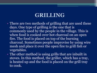 GRILLING
• There are two methods of grilling that are used these
days. One type of grilling is the one that is
commonly used by the people in the village. This is
when food is cooked over hot charcoal on an open
fire. The food is placed on top of the burning
charcoal. Sometimes people improvise by using wire
mesh and place it over the open fire to grill fish or
vegetables.
• The other method is using grills that are inbuilt in
stoves. In this method, the griller, which has a tray,
is heated up and the food is placed on the grill tray
to cook.
 