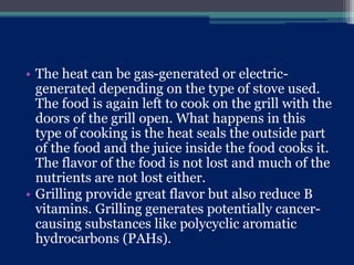 • The heat can be gas-generated or electric-
generated depending on the type of stove used.
The food is again left to cook on the grill with the
doors of the grill open. What happens in this
type of cooking is the heat seals the outside part
of the food and the juice inside the food cooks it.
The flavor of the food is not lost and much of the
nutrients are not lost either.
• Grilling provide great flavor but also reduce B
vitamins. Grilling generates potentially cancer-
causing substances like polycyclic aromatic
hydrocarbons (PAHs).
 
