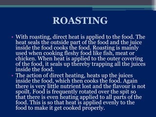 ROASTING
• With roasting, direct heat is applied to the food. The
heat seals the outside part of the food and the juice
inside the food cooks the food. Roasting is mainly
used when cooking fleshy food like fish, meat or
chicken. When heat is applied to the outer covering
of the food, it seals up thereby trapping all the juices
inside the food.
• The action of direct heating, heats up the juices
inside the food, which then cooks the food. Again
there is very little nutrient lost and the flavour is not
spoilt. Food is frequently rotated over the spit so
that there is even heating applied to all parts of the
food. This is so that heat is applied evenly to the
food to make it get cooked properly.
 