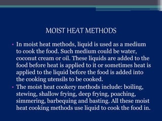 MOIST HEAT METHODS
• In moist heat methods, liquid is used as a medium
to cook the food. Such medium could be water,
coconut cream or oil. These liquids are added to the
food before heat is applied to it or sometimes heat is
applied to the liquid before the food is added into
the cooking utensils to be cooked.
• The moist heat cookery methods include: boiling,
stewing, shallow frying, deep frying, poaching,
simmering, barbequing and basting. All these moist
heat cooking methods use liquid to cook the food in.
 