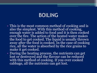 BOILING
• This is the most common method of cooking and is
also the simplest. With this method of cooking,
enough water is added to food and it is then cooked
over the fire. The action of the heated water makes
the food to get cooked. The liquid is usually thrown
away after the food is cooked. In the case of cooking
rice, all the water is absorbed by the rice grains to
make it get cooked.
• During the heating process, the nutrients can get
lost or destroyed and the flavour can be reduced
with this method of cooking. If you over cooked
cabbage, all the nutrients can get lost.
 