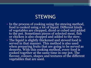 STEWING
• In the process of cooking using the stewing method,
food is cooked using a lot of liquid. Different kinds
of vegetables are chopped, diced or cubed and added
to the pot. Sometimes pieces of selected meat, fish
or chicken is also chopped and added to the stew.
• The liquid is slightly thickened and stewed food is
served in that manner. This method is also used
when preparing fruits that are going to be served as
desserts. With this cooking method, every food is
cooked together at the same time in one pot. The
flavour, colours, shapes and textures of the different
vegetables that are used.
 