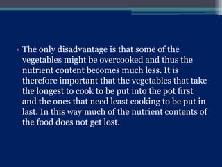 • The only disadvantage is that some of the
vegetables might be overcooked and thus the
nutrient content becomes much less. It is
therefore important that the vegetables that take
the longest to cook to be put into the pot first
and the ones that need least cooking to be put in
last. In this way much of the nutrient contents of
the food does not get lost.
 
