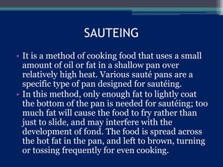SAUTEING
• It is a method of cooking food that uses a small
amount of oil or fat in a shallow pan over
relatively high heat. Various sauté pans are a
specific type of pan designed for sautéing.
• In this method, only enough fat to lightly coat
the bottom of the pan is needed for sautéing; too
much fat will cause the food to fry rather than
just to slide, and may interfere with the
development of fond. The food is spread across
the hot fat in the pan, and left to brown, turning
or tossing frequently for even cooking.
 