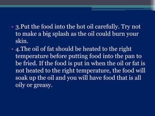 • 3.Put the food into the hot oil carefully. Try not
to make a big splash as the oil could burn your
skin.
• 4.The oil of fat should be heated to the right
temperature before putting food into the pan to
be fried. If the food is put in when the oil or fat is
not heated to the right temperature, the food will
soak up the oil and you will have food that is all
oily or greasy.
 