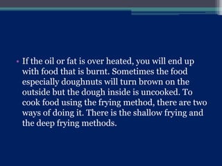 • If the oil or fat is over heated, you will end up
with food that is burnt. Sometimes the food
especially doughnuts will turn brown on the
outside but the dough inside is uncooked. To
cook food using the frying method, there are two
ways of doing it. There is the shallow frying and
the deep frying methods.
 
