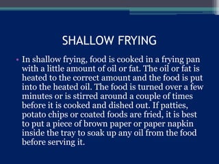 SHALLOW FRYING
• In shallow frying, food is cooked in a frying pan
with a little amount of oil or fat. The oil or fat is
heated to the correct amount and the food is put
into the heated oil. The food is turned over a few
minutes or is stirred around a couple of times
before it is cooked and dished out. If patties,
potato chips or coated foods are fried, it is best
to put a piece of brown paper or paper napkin
inside the tray to soak up any oil from the food
before serving it.
 